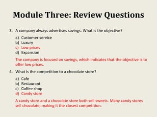 Module Three: Review Questions
3. A company always advertises savings. What is the objective?
a) Customer service
b) Luxury
c) Low prices
d) Expansion
The company is focused on savings, which indicates that the objective is to
offer low prices.
4. What is the competition to a chocolate store?
a) Cafe
b) Restaurant
c) Coffee shop
d) Candy store
A candy store and a chocolate store both sell sweets. Many candy stores
sell chocolate, making it the closest competition.
 