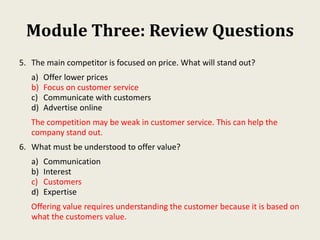 Module Three: Review Questions
5. The main competitor is focused on price. What will stand out?
a) Offer lower prices
b) Focus on customer service
c) Communicate with customers
d) Advertise online
The competition may be weak in customer service. This can help the
company stand out.
6. What must be understood to offer value?
a) Communication
b) Interest
c) Customers
d) Expertise
Offering value requires understanding the customer because it is based on
what the customers value.
 