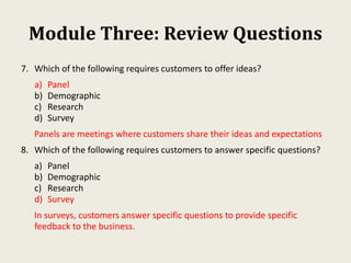 Module Three: Review Questions
7. Which of the following requires customers to offer ideas?
a) Panel
b) Demographic
c) Research
d) Survey
Panels are meetings where customers share their ideas and expectations
8. Which of the following requires customers to answer specific questions?
a) Panel
b) Demographic
c) Research
d) Survey
In surveys, customers answer specific questions to provide specific
feedback to the business.
 