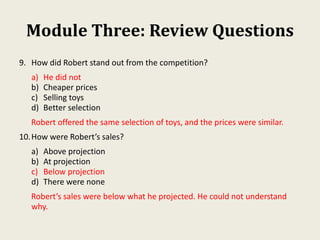 Module Three: Review Questions
9. How did Robert stand out from the competition?
a) He did not
b) Cheaper prices
c) Selling toys
d) Better selection
Robert offered the same selection of toys, and the prices were similar.
10.How were Robert’s sales?
a) Above projection
b) At projection
c) Below projection
d) There were none
Robert’s sales were below what he projected. He could not understand
why.
 
