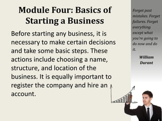 Module Four: Basics of
Starting a Business
Before starting any business, it is
necessary to make certain decisions
and take some basic steps. These
actions include choosing a name,
structure, and location of the
business. It is equally important to
register the company and hire an
account.
Forget past
mistakes. Forget
failures. Forget
everything
except what
you’re going to
do now and do
it.
William
Durant
 