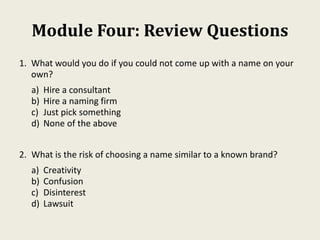 Module Four: Review Questions
1. What would you do if you could not come up with a name on your
own?
a) Hire a consultant
b) Hire a naming firm
c) Just pick something
d) None of the above
2. What is the risk of choosing a name similar to a known brand?
a) Creativity
b) Confusion
c) Disinterest
d) Lawsuit
 