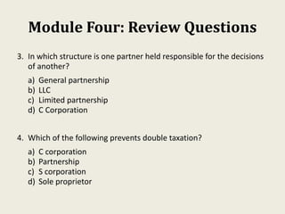 Module Four: Review Questions
3. In which structure is one partner held responsible for the decisions
of another?
a) General partnership
b) LLC
c) Limited partnership
d) C Corporation
4. Which of the following prevents double taxation?
a) C corporation
b) Partnership
c) S corporation
d) Sole proprietor
 