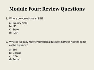 Module Four: Review Questions
5. Where do you obtain an EIN?
a) County clerk
b) IRS
c) State
d) DEA
6. What is typically registered when a business name is not the same
as the owner’s?
a) EIN
b) License
c) DBA
d) Permit
 