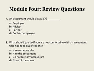 Module Four: Review Questions
7. An accountant should act as a(n) _________.
a) Employee
b) Advisor
c) Partner
d) Contract employee
8. What should you do if you are not comfortable with an accountant
who has good qualifications?
a) Hire someone else
b) Hire the accountant
c) Do not hire any accountant
d) None of the above
 