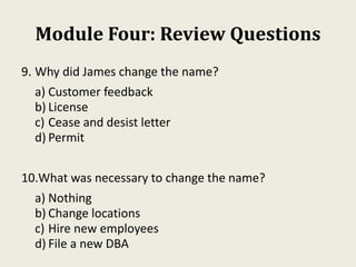Module Four: Review Questions
9. Why did James change the name?
a) Customer feedback
b) License
c) Cease and desist letter
d) Permit
10.What was necessary to change the name?
a) Nothing
b) Change locations
c) Hire new employees
d) File a new DBA
 