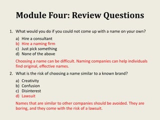 Module Four: Review Questions
1. What would you do if you could not come up with a name on your own?
a) Hire a consultant
b) Hire a naming firm
c) Just pick something
d) None of the above
Choosing a name can be difficult. Naming companies can help individuals
find original, effective names.
2. What is the risk of choosing a name similar to a known brand?
a) Creativity
b) Confusion
c) Disinterest
d) Lawsuit
Names that are similar to other companies should be avoided. They are
boring, and they come with the risk of a lawsuit.
 