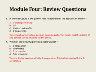 Module Four: Review Questions
3. In which structure is one partner held responsible for the decisions of another?
a) General partnership
b) LLC
c) Limited partnership
d) C Corporation
The general partners share decision making equally. This means that the actions of
one partner can be a liability for the others.
4. Which of the following prevents double taxation?
a) C corporation
b) Partnership
c) S corporation
d) Sole proprietor
There is double taxation with the C-corporation. This is eliminated with the S-
corporation.
 