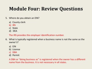 Module Four: Review Questions
5. Where do you obtain an EIN?
a) County clerk
b) IRS
c) State
d) DEA
The IRS provides the employer identification number.
6. What is typically registered when a business name is not the same as the
owner’s?
a) EIN
b) License
c) DBA
d) Permit
A DBA or “doing business as” is registered when the owner has a different
name from the business. It is not necessary in all states.
 