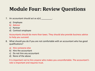 Module Four: Review Questions
7. An accountant should act as a(n) _________.
a) Employee
b) Advisor
c) Partner
d) Contract employee
Accountants should do more than taxes. They should also provide business advice
to help you succeed.
8. What should you do if you are not comfortable with an accountant who has good
qualifications?
a) Hire someone else
b) Hire the accountant
c) Do not hire any accountant
d) None of the above
It is important not to hire anyone who makes you uncomfortable. The accountant’s
role is important and requires trust.
 