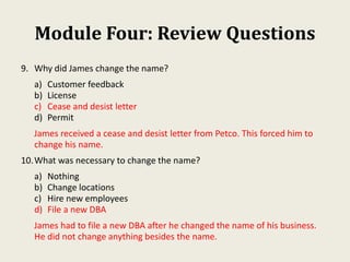 Module Four: Review Questions
9. Why did James change the name?
a) Customer feedback
b) License
c) Cease and desist letter
d) Permit
James received a cease and desist letter from Petco. This forced him to
change his name.
10.What was necessary to change the name?
a) Nothing
b) Change locations
c) Hire new employees
d) File a new DBA
James had to file a new DBA after he changed the name of his business.
He did not change anything besides the name.
 