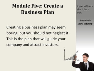 Module Five: Create a
Business Plan
Creating a business plan may seem
boring, but you should not neglect it.
This is the plan that will guide your
company and attract investors.
A goal without a
plan is just a
wish.
Antoine de
Saint Exupery
 
