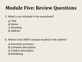 Module Five: Review Questions
5. What is not included in the coversheet?
a) Title
b) Name
c) Branding
d) Address
6. Where is the SWOT analysis located in the outline?
a) Executive summary
b) Company description
c) Product description
d) Marketing
 