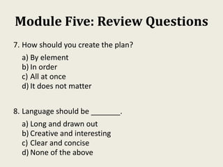 Module Five: Review Questions
7. How should you create the plan?
a) By element
b) In order
c) All at once
d) It does not matter
8. Language should be _______.
a) Long and drawn out
b) Creative and interesting
c) Clear and concise
d) None of the above
 