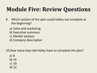 Module Five: Review Questions
9. Which section of the plan could Halley not complete at
the beginning?
a) Sales and marketing
b) Executive summary
c) Market analysis
d) Company description
10.How many days did Halley have to complete the plan?
a) 8
b) 14
c) 10
d) 12
 