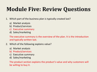 Module Five: Review Questions
1. Which part of the business plan is typically created last?
a) Market analysis
b) Product/services
c) Executive summary
d) Sales/marketing
The executive summary is the overview of the plan. It is the introduction
and typically written last.
2. Which of the following explains value?
a) Market analysis
b) Product/services
c) Executive summary
d) Sales/marketing
The product section explains the product’s value and why customers will
be willing to buy it.
 