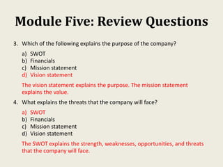 Module Five: Review Questions
3. Which of the following explains the purpose of the company?
a) SWOT
b) Financials
c) Mission statement
d) Vision statement
The vision statement explains the purpose. The mission statement
explains the value.
4. What explains the threats that the company will face?
a) SWOT
b) Financials
c) Mission statement
d) Vision statement
The SWOT explains the strength, weaknesses, opportunities, and threats
that the company will face.
 