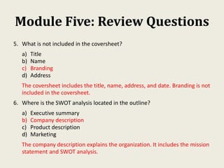 Module Five: Review Questions
5. What is not included in the coversheet?
a) Title
b) Name
c) Branding
d) Address
The coversheet includes the title, name, address, and date. Branding is not
included in the coversheet.
6. Where is the SWOT analysis located in the outline?
a) Executive summary
b) Company description
c) Product description
d) Marketing
The company description explains the organization. It includes the mission
statement and SWOT analysis.
 
