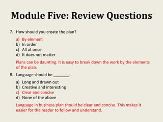 Module Five: Review Questions
7. How should you create the plan?
a) By element
b) In order
c) All at once
d) It does not matter
Plans can be daunting. It is easy to break down the work by the elements
of the plan.
8. Language should be _______.
a) Long and drawn out
b) Creative and interesting
c) Clear and concise
d) None of the above
Language in business plan should be clear and concise. This makes it
easier for the reader to follow and understand.
 