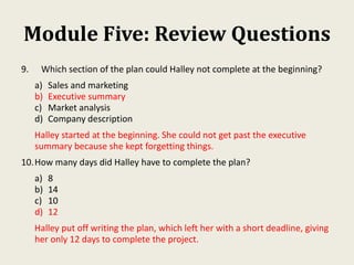 Module Five: Review Questions
9. Which section of the plan could Halley not complete at the beginning?
a) Sales and marketing
b) Executive summary
c) Market analysis
d) Company description
Halley started at the beginning. She could not get past the executive
summary because she kept forgetting things.
10.How many days did Halley have to complete the plan?
a) 8
b) 14
c) 10
d) 12
Halley put off writing the plan, which left her with a short deadline, giving
her only 12 days to complete the project.
 
