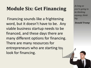 Module Six: Get Financing
Financing sounds like a frightening
word, but it doesn’t have to be. Any
viable business startup needs to be
financed, and these days there are
many different options for financing.
There are many resources for
entrepreneurs who are starting to
look for financing.
As long as
you’re going to
be thinking
anyway, think
big.
Donald Trump
 