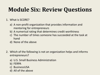 Module Six: Review Questions
1. What is SCORE?
a) A non-profit organization that provides information and
mentoring for entrepreneurs
b) A numerical rating that determines credit worthiness
c) The number of times someone has succeeded at the task at
hand
d) None of the above
2. Which of the following is not an organization helps and informs
entrepreneurs?
a) U.S. Small Business Administration
b) FERPA
c) BusinessUSA
d) All of the above
 