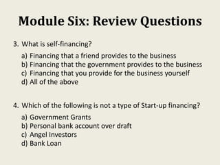 Module Six: Review Questions
3. What is self-financing?
a) Financing that a friend provides to the business
b) Financing that the government provides to the business
c) Financing that you provide for the business yourself
d) All of the above
4. Which of the following is not a type of Start-up financing?
a) Government Grants
b) Personal bank account over draft
c) Angel Investors
d) Bank Loan
 