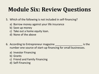 Module Six: Review Questions
5. Which of the following is not included in self-financing?
a) Borrow money against your life insurance
b) Save up money
c) Take out a home equity loan.
d) None of the above
6. According to Entrepreneur magazine __________________ is the
number one source of start-up financing for small businesses.
a) Investor Financing
b) Grants
c) Friend and Family Financing
d) Self-Financing
 