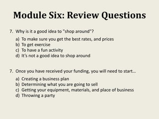 Module Six: Review Questions
7. Why is it a good idea to "shop around"?
a) To make sure you get the best rates, and prices
b) To get exercise
c) To have a fun activity
d) It’s not a good idea to shop around
7. Once you have received your funding, you will need to start…
a) Creating a business plan
b) Determining what you are going to sell
c) Getting your equipment, materials, and place of business
d) Throwing a party
 