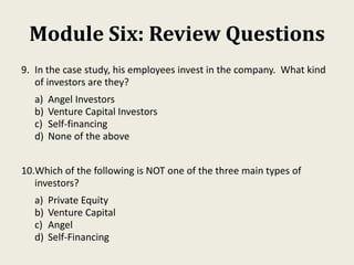 Module Six: Review Questions
9. In the case study, his employees invest in the company. What kind
of investors are they?
a) Angel Investors
b) Venture Capital Investors
c) Self-financing
d) None of the above
10.Which of the following is NOT one of the three main types of
investors?
a) Private Equity
b) Venture Capital
c) Angel
d) Self-Financing
 