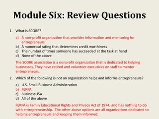 Module Six: Review Questions
1. What is SCORE?
a) A non-profit organization that provides information and mentoring for
entrepreneurs
b) A numerical rating that determines credit worthiness
c) The number of times someone has succeeded at the task at hand
d) None of the above
The SCORE association is a nonprofit organization that is dedicated to helping
businesses. They have retired and volunteer executives on staff to mentor
entrepreneurs.
2. Which of the following is not an organization helps and informs entrepreneurs?
a) U.S. Small Business Administration
b) FERPA
c) BusinessUSA
d) All of the above
FERPA is Family Educational Rights and Privacy Act of 1974, and has nothing to do
with entrepreneurship. The other above options are all organizations dedicated to
helping entrepreneurs and keeping them informed.
 