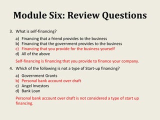 Module Six: Review Questions
3. What is self-financing?
a) Financing that a friend provides to the business
b) Financing that the government provides to the business
c) Financing that you provide for the business yourself
d) All of the above
Self-financing is financing that you provide to finance your company.
4. Which of the following is not a type of Start-up financing?
a) Government Grants
b) Personal bank account over draft
c) Angel Investors
d) Bank Loan
Personal bank account over draft is not considered a type of start up
financing.
 