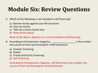 Module Six: Review Questions
5. Which of the following is not included in self-financing?
a) Borrow money against your life insurance
b) Save up money
c) Take out a home equity loan.
d) None of the above
None of the above- Options A-C are all included in self-financing.
6. According to Entrepreneur magazine __________________ is the number
one source of start-up financing for small businesses.
a) Investor Financing
b) Grants
c) Friend and Family Financing
d) Self-Financing
According to Entrepreneur magazine, self-financing is the number one
source of start-up financing for small businesses.
 