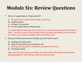 Module Six: Review Questions
7. Why is it a good idea to "shop around"?
a) To make sure you get the best rates, and prices
b) To get exercise
c) To have a fun activity
d) It’s not a good idea to shop around
It’s a good idea to shop around so that you can make sure you get the best rates or
deals. You don’t want to find out later that you could have gotten 2% less interest
on a loan, if you had just checked with a secondary bank.
7. Once you have received your funding, you will need to start…
a) Creating a business plan
b) Determining what you are going to sell
c) Getting your equipment, materials, and place of business
d) Throwing a party
Once you have received your funding, you will need to start gathering materials,
getting equipment and finding a place for your business.
 