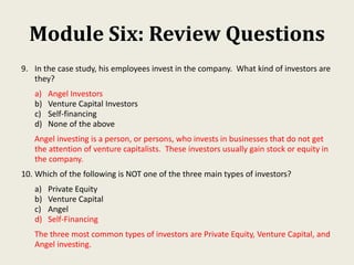Module Six: Review Questions
9. In the case study, his employees invest in the company. What kind of investors are
they?
a) Angel Investors
b) Venture Capital Investors
c) Self-financing
d) None of the above
Angel investing is a person, or persons, who invests in businesses that do not get
the attention of venture capitalists. These investors usually gain stock or equity in
the company.
10. Which of the following is NOT one of the three main types of investors?
a) Private Equity
b) Venture Capital
c) Angel
d) Self-Financing
The three most common types of investors are Private Equity, Venture Capital, and
Angel investing.
 