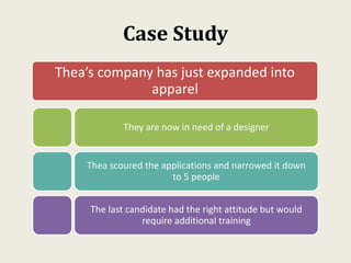 Case Study
Thea’s company has just expanded into
apparel
They are now in need of a designer
Thea scoured the applications and narrowed it down
to 5 people
The last candidate had the right attitude but would
require additional training
 