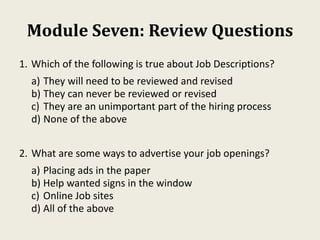Module Seven: Review Questions
1. Which of the following is true about Job Descriptions?
a) They will need to be reviewed and revised
b) They can never be reviewed or revised
c) They are an unimportant part of the hiring process
d) None of the above
2. What are some ways to advertise your job openings?
a) Placing ads in the paper
b) Help wanted signs in the window
c) Online Job sites
d) All of the above
 