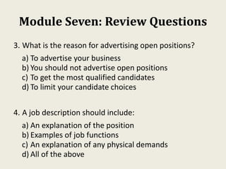 Module Seven: Review Questions
3. What is the reason for advertising open positions?
a) To advertise your business
b) You should not advertise open positions
c) To get the most qualified candidates
d) To limit your candidate choices
4. A job description should include:
a) An explanation of the position
b) Examples of job functions
c) An explanation of any physical demands
d) All of the above
 