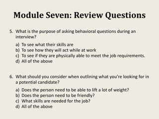 Module Seven: Review Questions
5. What is the purpose of asking behavioral questions during an
interview?
a) To see what their skills are
b) To see how they will act while at work
c) To see if they are physically able to meet the job requirements.
d) All of the above
6. What should you consider when outlining what you’re looking for in
a potential candidate?
a) Does the person need to be able to lift a lot of weight?
b) Does the person need to be friendly?
c) What skills are needed for the job?
d) All of the above
 