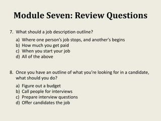 Module Seven: Review Questions
7. What should a job description outline?
a) Where one person’s job stops, and another's begins
b) How much you get paid
c) When you start your job
d) All of the above
8. Once you have an outline of what you’re looking for in a candidate,
what should you do?
a) Figure out a budget
b) Call people for interviews
c) Prepare interview questions
d) Offer candidates the job
 
