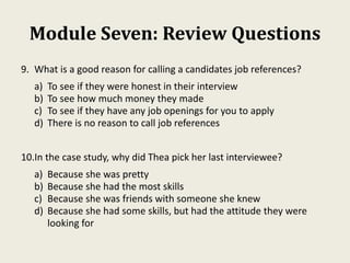 Module Seven: Review Questions
9. What is a good reason for calling a candidates job references?
a) To see if they were honest in their interview
b) To see how much money they made
c) To see if they have any job openings for you to apply
d) There is no reason to call job references
10.In the case study, why did Thea pick her last interviewee?
a) Because she was pretty
b) Because she had the most skills
c) Because she was friends with someone she knew
d) Because she had some skills, but had the attitude they were
looking for
 