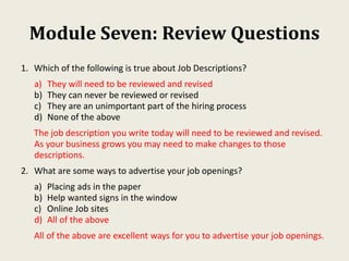 Module Seven: Review Questions
1. Which of the following is true about Job Descriptions?
a) They will need to be reviewed and revised
b) They can never be reviewed or revised
c) They are an unimportant part of the hiring process
d) None of the above
The job description you write today will need to be reviewed and revised.
As your business grows you may need to make changes to those
descriptions.
2. What are some ways to advertise your job openings?
a) Placing ads in the paper
b) Help wanted signs in the window
c) Online Job sites
d) All of the above
All of the above are excellent ways for you to advertise your job openings.
 