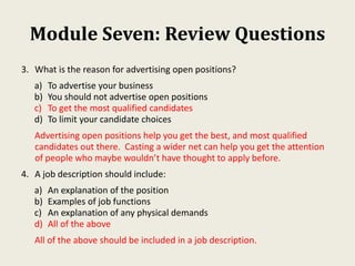 Module Seven: Review Questions
3. What is the reason for advertising open positions?
a) To advertise your business
b) You should not advertise open positions
c) To get the most qualified candidates
d) To limit your candidate choices
Advertising open positions help you get the best, and most qualified
candidates out there. Casting a wider net can help you get the attention
of people who maybe wouldn’t have thought to apply before.
4. A job description should include:
a) An explanation of the position
b) Examples of job functions
c) An explanation of any physical demands
d) All of the above
All of the above should be included in a job description.
 