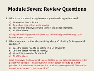 Module Seven: Review Questions
5. What is the purpose of asking behavioral questions during an interview?
a) To see what their skills are
b) To see how they will act while at work
c) To see if they are physically able to meet the job requirements.
d) All of the above
Asking behavioral questions will allow you to have insight on how they could
behave at your company.
6. What should you consider when outlining what you’re looking for in a potential
candidate?
a) Does the person need to be able to lift a lot of weight?
b) Does the person need to be friendly?
c) What skills are needed for the job?
d) All of the above
All of the above. Outlining what you are looking for in a potential candidate is the
perfect way to begin. Think about what kind of person needs to be in that
position. Is it a customer service job that requires a people person? Does the job
require someone who is more analytical?
 