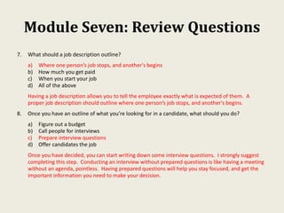 Module Seven: Review Questions
7. What should a job description outline?
a) Where one person’s job stops, and another's begins
b) How much you get paid
c) When you start your job
d) All of the above
Having a job description allows you to tell the employee exactly what is expected of them. A
proper job description should outline where one person’s job stops, and another's begins.
8. Once you have an outline of what you’re looking for in a candidate, what should you do?
a) Figure out a budget
b) Call people for interviews
c) Prepare interview questions
d) Offer candidates the job
Once you have decided, you can start writing down some interview questions. I strongly suggest
completing this step. Conducting an interview without prepared questions is like having a meeting
without an agenda, pointless. Having prepared questions will help you stay focused, and get the
important information you need to make your decision.
 