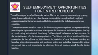z
SELF EMPLOYMENT OPPORTUNITIES
FOR ENTREPRENEURS
The self-employed are a backbone of a nation. The corner tea shop, mom-and-pop grocery,
scrap dealer and the internet ciber shops are some of the examples of self employed
entrepreneurship. Encouragement and help to compete in the global economy is very
essential.
The Government of India has been at the forefront to promote private entrepreneurship by
providing the right socio- economic eco - system for innovation and development. The key
to transforming an individual from being “self employed” to become an “entrepreneur” is
the establishment of a business organisation. The Ministry of Micro, small and Medium
entreprises is the off-beat of this change. As majority of new business enteties are
launched with minimum capital and maximum vision, any individual interested in setting
up an unit has a vast opportunity to select any form of business which he/she thinks
feasible.
 
