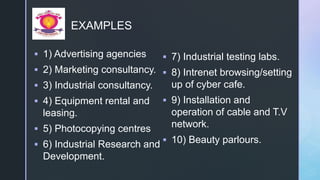 z
EXAMPLES
 1) Advertising agencies
 2) Marketing consultancy.
 3) Industrial consultancy.
 4) Equipment rental and
leasing.
 5) Photocopying centres
 6) Industrial Research and
Development.
 7) Industrial testing labs.
 8) Intrenet browsing/setting
up of cyber cafe.
 9) Installation and
operation of cable and T.V
network.
 10) Beauty parlours.
 
