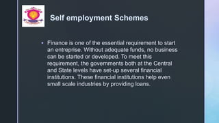 z
Self employment Schemes
 Finance is one of the essential requirement to start
an entreprise. Without adequate funds, no business
can be started or developed. To meet this
requirement, the governments both at the Central
and State levels have set-up several financial
institutions. These financial institutions help even
small scale industries by providing loans.
 