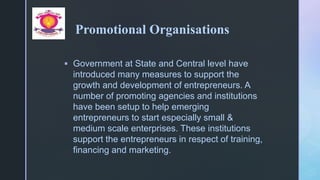 z
Promotional Organisations
 Government at State and Central level have
introduced many measures to support the
growth and development of entrepreneurs. A
number of promoting agencies and institutions
have been setup to help emerging
entrepreneurs to start especially small &
medium scale enterprises. These institutions
support the entrepreneurs in respect of training,
financing and marketing.
 