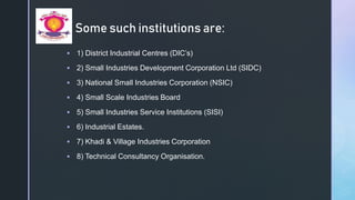 z
Some such institutions are:
 1) District Industrial Centres (DIC’s)
 2) Small Industries Development Corporation Ltd (SIDC)
 3) National Small Industries Corporation (NSIC)
 4) Small Scale Industries Board
 5) Small Industries Service Institutions (SISI)
 6) Industrial Estates.
 7) Khadi & Village Industries Corporation
 8) Technical Consultancy Organisation.
 